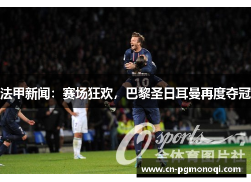 法甲新闻：赛场狂欢，巴黎圣日耳曼再度夺冠