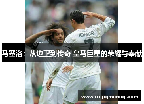 马塞洛：从边卫到传奇 皇马巨星的荣耀与奉献