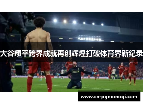 大谷翔平跨界成就再创辉煌打破体育界新纪录