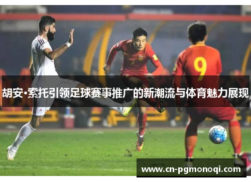 胡安·索托引领足球赛事推广的新潮流与体育魅力展现