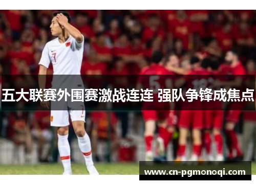 五大联赛外围赛激战连连 强队争锋成焦点